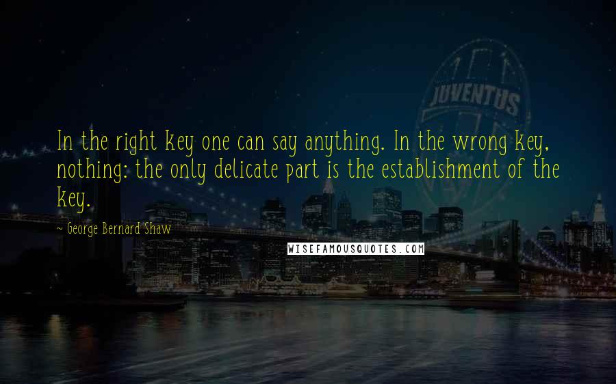 George Bernard Shaw Quotes: In the right key one can say anything. In the wrong key, nothing: the only delicate part is the establishment of the key.