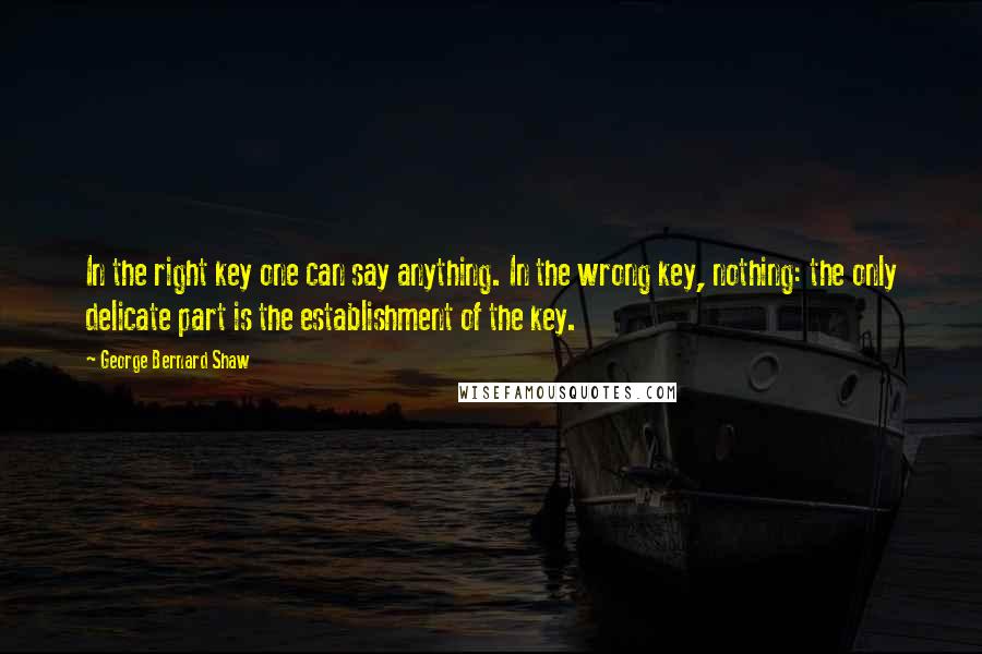 George Bernard Shaw Quotes: In the right key one can say anything. In the wrong key, nothing: the only delicate part is the establishment of the key.