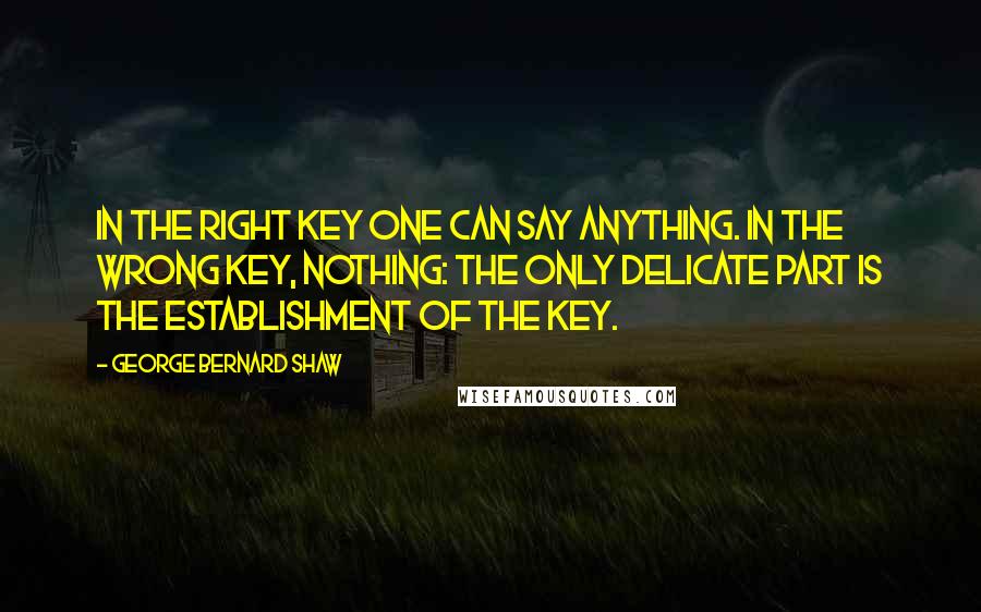 George Bernard Shaw Quotes: In the right key one can say anything. In the wrong key, nothing: the only delicate part is the establishment of the key.