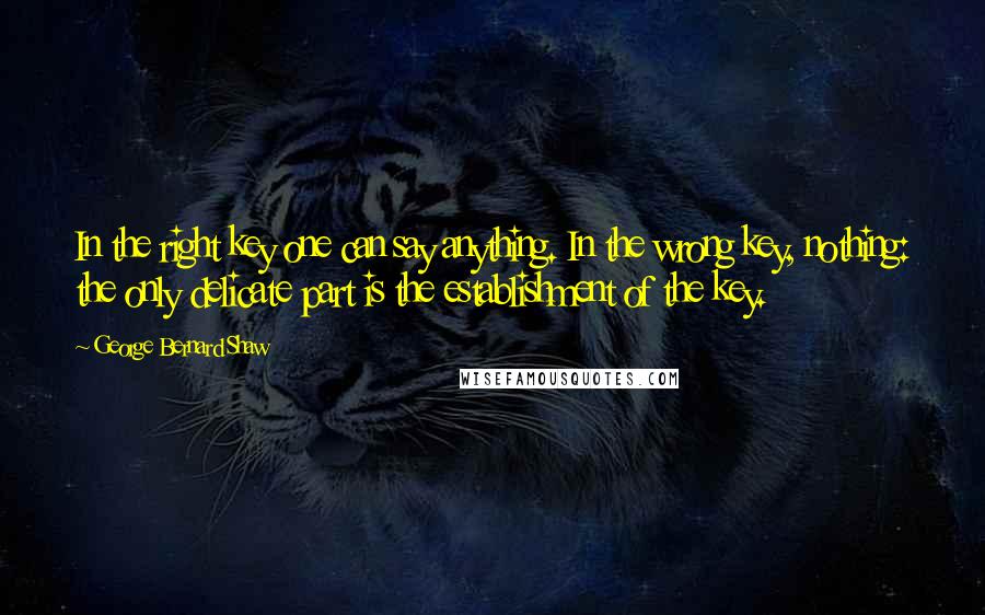 George Bernard Shaw Quotes: In the right key one can say anything. In the wrong key, nothing: the only delicate part is the establishment of the key.