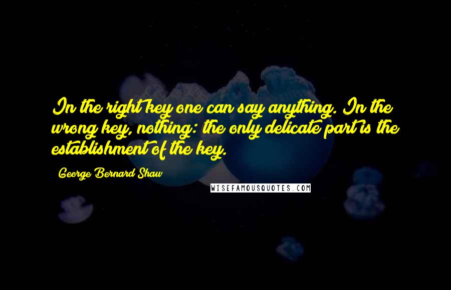 George Bernard Shaw Quotes: In the right key one can say anything. In the wrong key, nothing: the only delicate part is the establishment of the key.