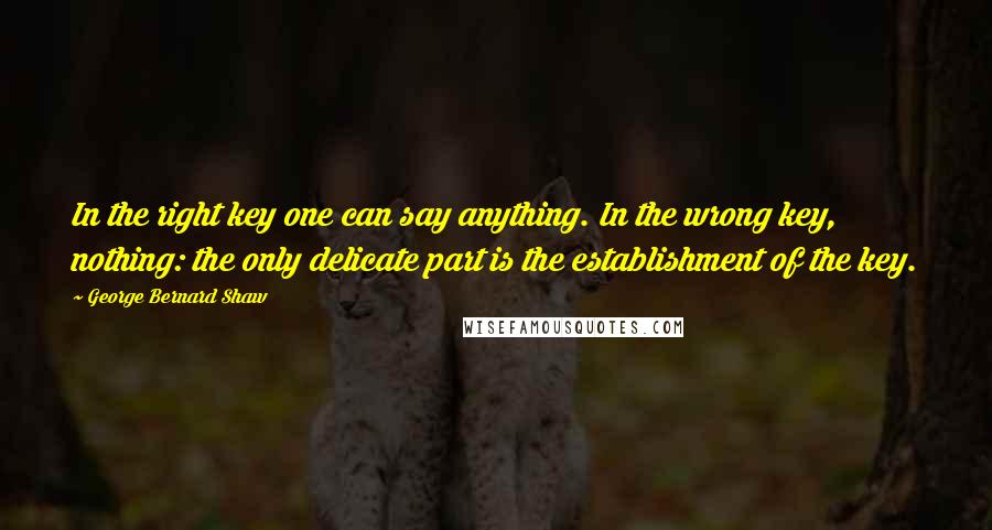 George Bernard Shaw Quotes: In the right key one can say anything. In the wrong key, nothing: the only delicate part is the establishment of the key.