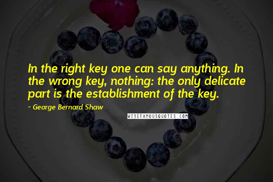 George Bernard Shaw Quotes: In the right key one can say anything. In the wrong key, nothing: the only delicate part is the establishment of the key.