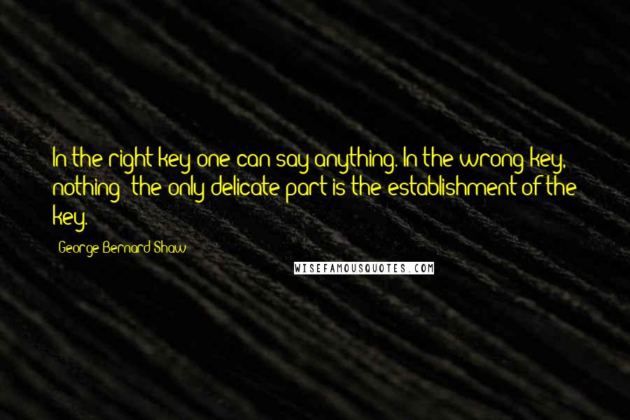 George Bernard Shaw Quotes: In the right key one can say anything. In the wrong key, nothing: the only delicate part is the establishment of the key.