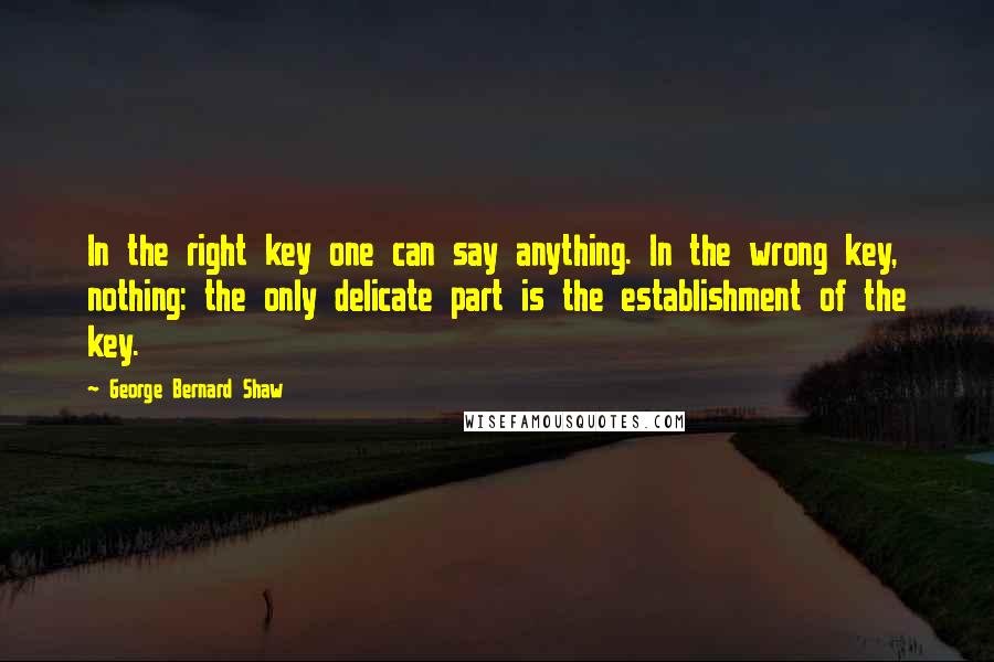 George Bernard Shaw Quotes: In the right key one can say anything. In the wrong key, nothing: the only delicate part is the establishment of the key.