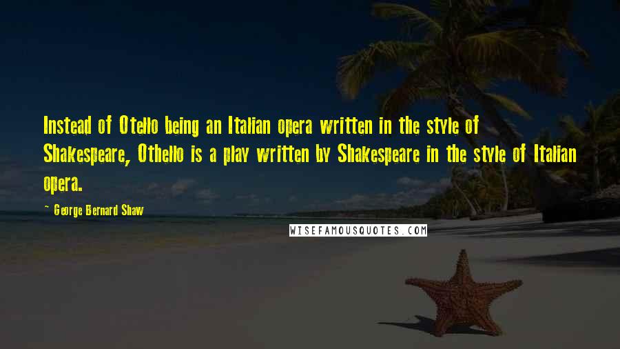 George Bernard Shaw Quotes: Instead of Otello being an Italian opera written in the style of Shakespeare, Othello is a play written by Shakespeare in the style of Italian opera.