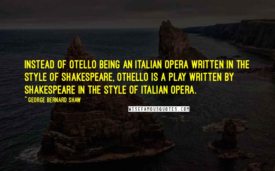 George Bernard Shaw Quotes: Instead of Otello being an Italian opera written in the style of Shakespeare, Othello is a play written by Shakespeare in the style of Italian opera.