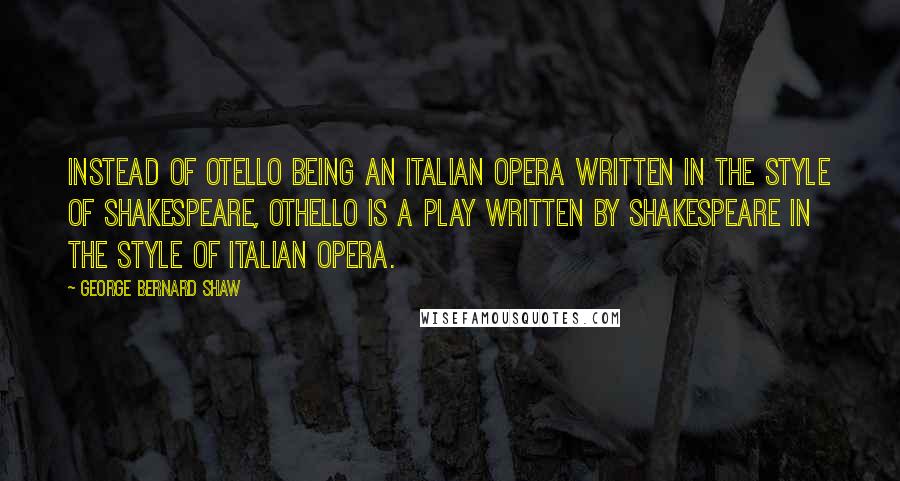 George Bernard Shaw Quotes: Instead of Otello being an Italian opera written in the style of Shakespeare, Othello is a play written by Shakespeare in the style of Italian opera.