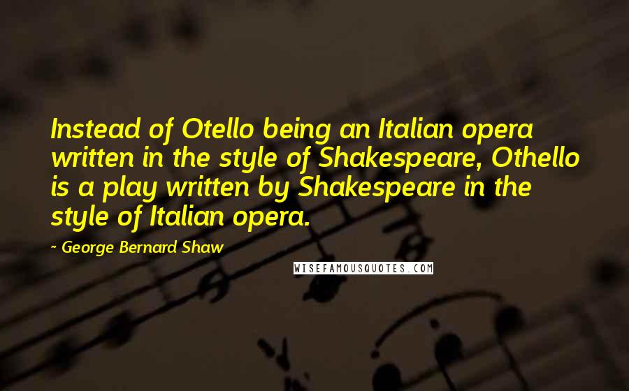 George Bernard Shaw Quotes: Instead of Otello being an Italian opera written in the style of Shakespeare, Othello is a play written by Shakespeare in the style of Italian opera.