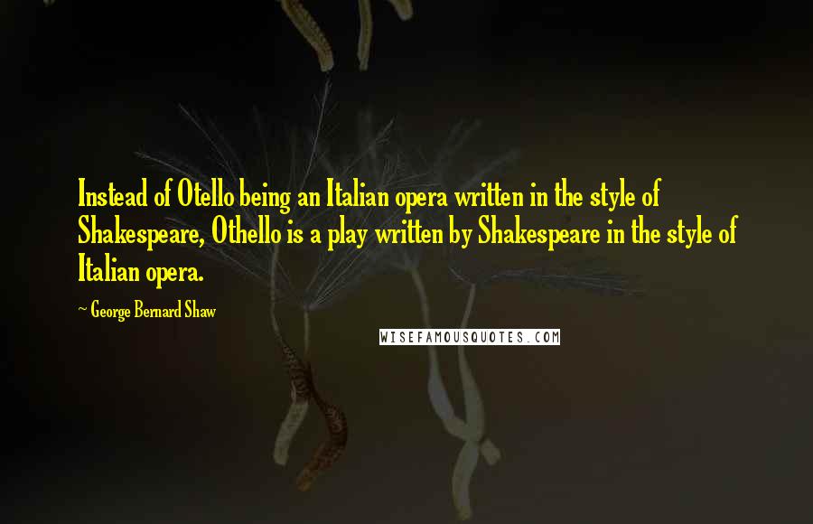 George Bernard Shaw Quotes: Instead of Otello being an Italian opera written in the style of Shakespeare, Othello is a play written by Shakespeare in the style of Italian opera.