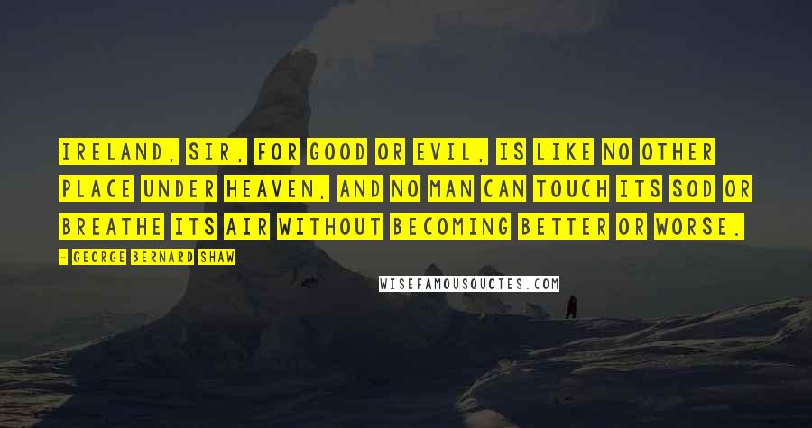 George Bernard Shaw Quotes: Ireland, sir, for good or evil, is like no other place under heaven, and no man can touch its sod or breathe its air without becoming better or worse.