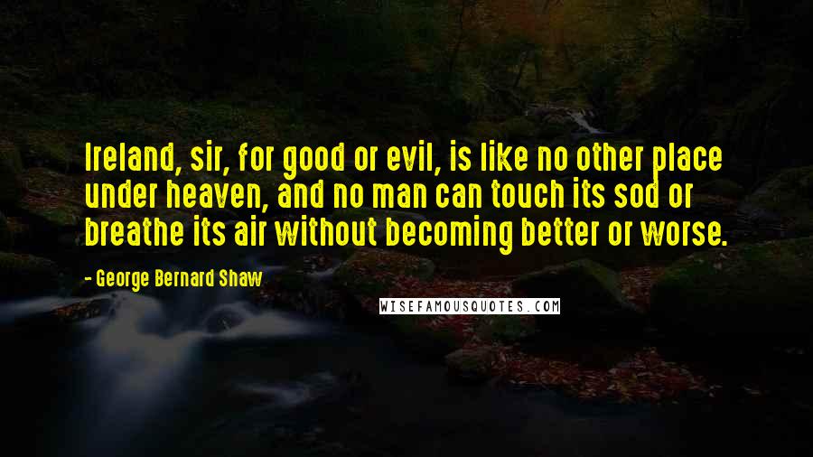 George Bernard Shaw Quotes: Ireland, sir, for good or evil, is like no other place under heaven, and no man can touch its sod or breathe its air without becoming better or worse.