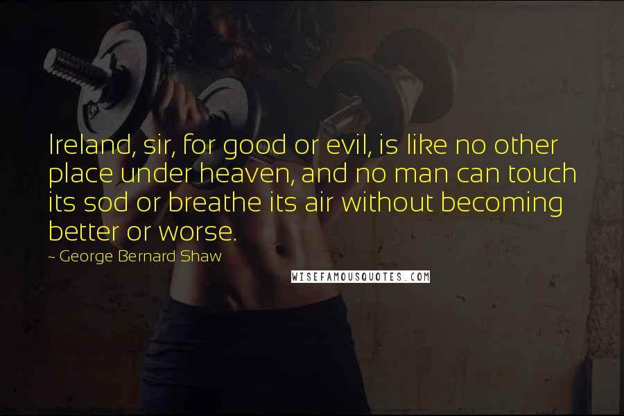 George Bernard Shaw Quotes: Ireland, sir, for good or evil, is like no other place under heaven, and no man can touch its sod or breathe its air without becoming better or worse.