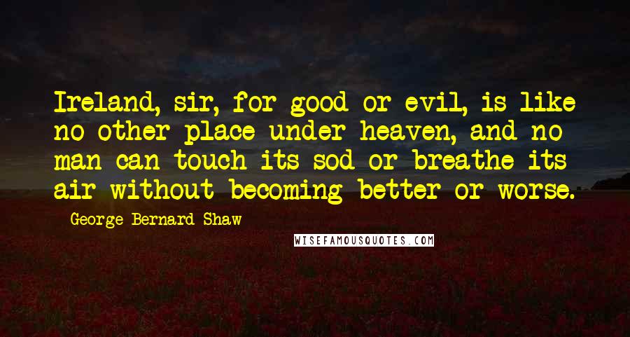 George Bernard Shaw Quotes: Ireland, sir, for good or evil, is like no other place under heaven, and no man can touch its sod or breathe its air without becoming better or worse.