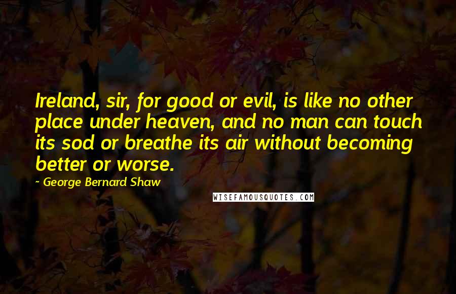 George Bernard Shaw Quotes: Ireland, sir, for good or evil, is like no other place under heaven, and no man can touch its sod or breathe its air without becoming better or worse.