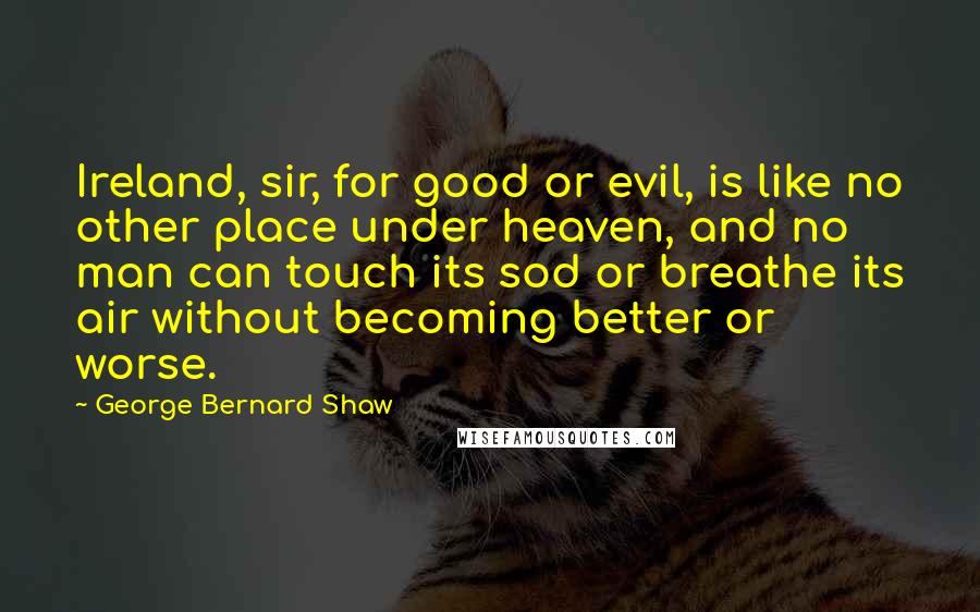 George Bernard Shaw Quotes: Ireland, sir, for good or evil, is like no other place under heaven, and no man can touch its sod or breathe its air without becoming better or worse.