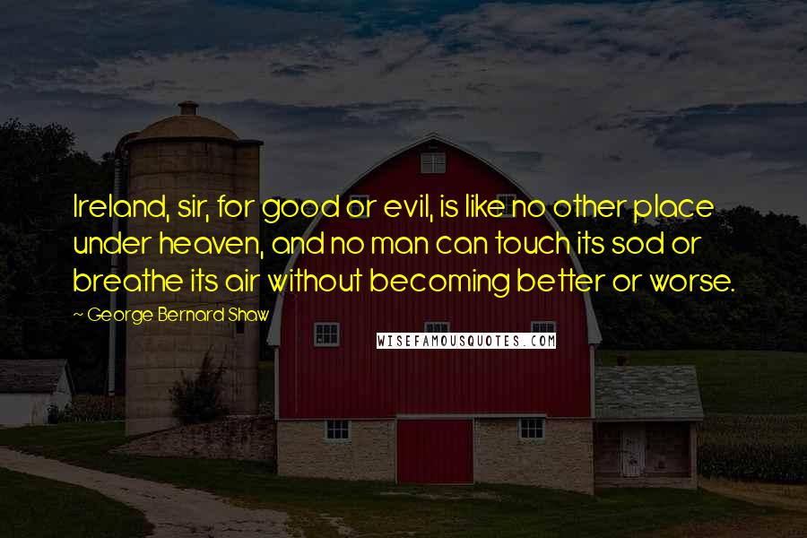 George Bernard Shaw Quotes: Ireland, sir, for good or evil, is like no other place under heaven, and no man can touch its sod or breathe its air without becoming better or worse.