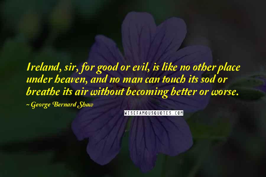 George Bernard Shaw Quotes: Ireland, sir, for good or evil, is like no other place under heaven, and no man can touch its sod or breathe its air without becoming better or worse.