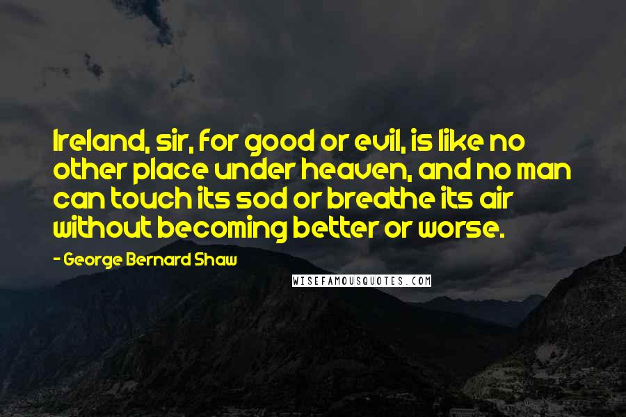 George Bernard Shaw Quotes: Ireland, sir, for good or evil, is like no other place under heaven, and no man can touch its sod or breathe its air without becoming better or worse.