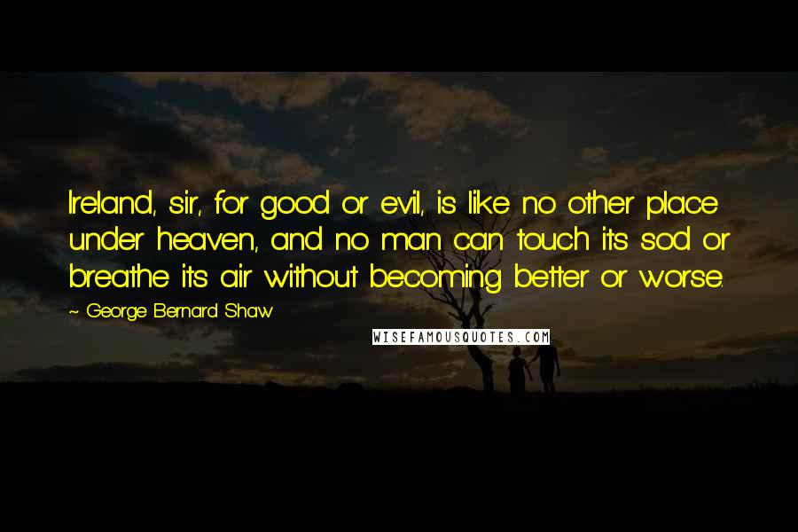 George Bernard Shaw Quotes: Ireland, sir, for good or evil, is like no other place under heaven, and no man can touch its sod or breathe its air without becoming better or worse.