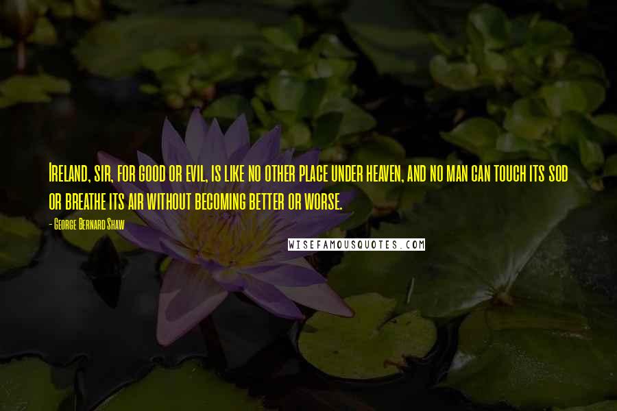 George Bernard Shaw Quotes: Ireland, sir, for good or evil, is like no other place under heaven, and no man can touch its sod or breathe its air without becoming better or worse.