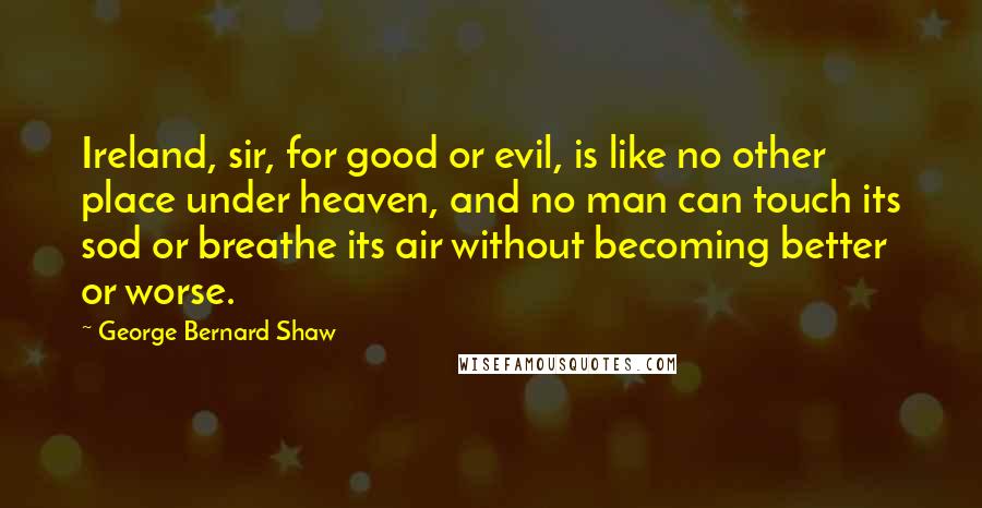 George Bernard Shaw Quotes: Ireland, sir, for good or evil, is like no other place under heaven, and no man can touch its sod or breathe its air without becoming better or worse.