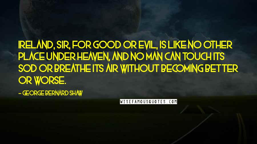 George Bernard Shaw Quotes: Ireland, sir, for good or evil, is like no other place under heaven, and no man can touch its sod or breathe its air without becoming better or worse.