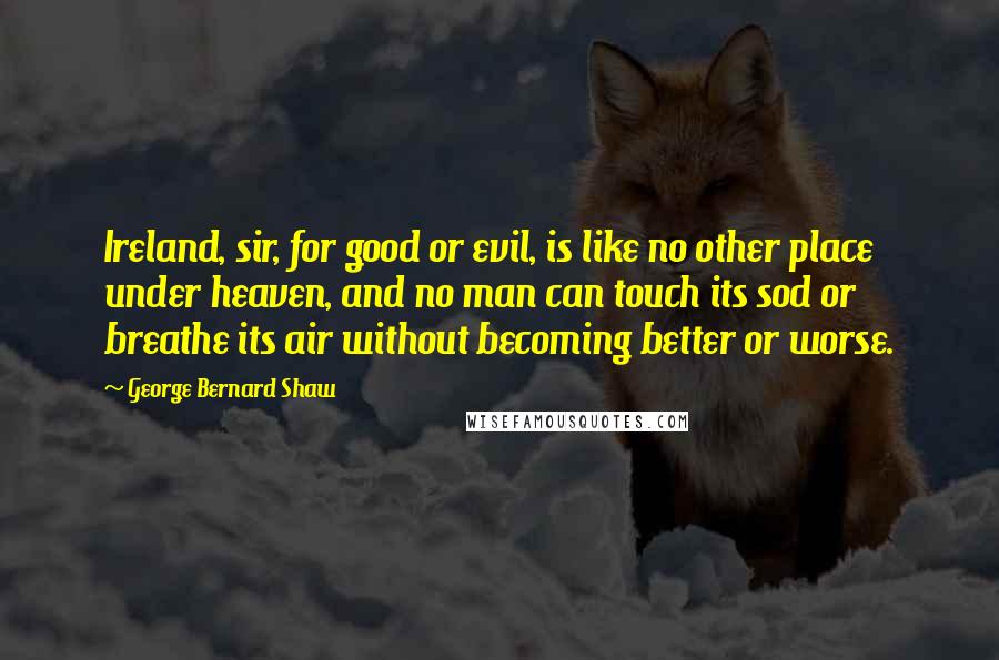 George Bernard Shaw Quotes: Ireland, sir, for good or evil, is like no other place under heaven, and no man can touch its sod or breathe its air without becoming better or worse.