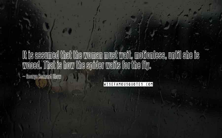 George Bernard Shaw Quotes: It is assumed that the woman must wait, motionless, until she is wooed. That is how the spider waits for the fly.