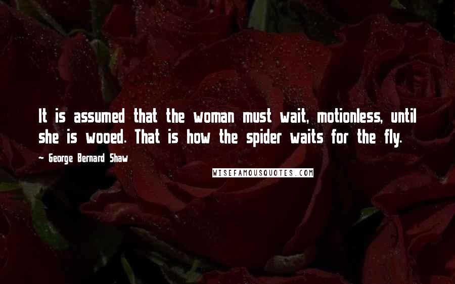 George Bernard Shaw Quotes: It is assumed that the woman must wait, motionless, until she is wooed. That is how the spider waits for the fly.