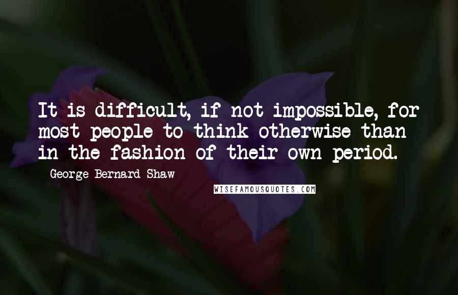 George Bernard Shaw Quotes: It is difficult, if not impossible, for most people to think otherwise than in the fashion of their own period.