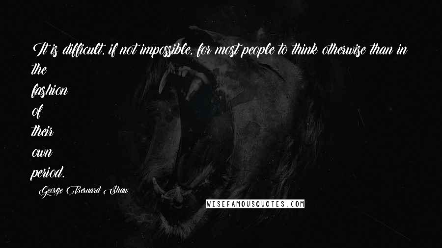 George Bernard Shaw Quotes: It is difficult, if not impossible, for most people to think otherwise than in the fashion of their own period.