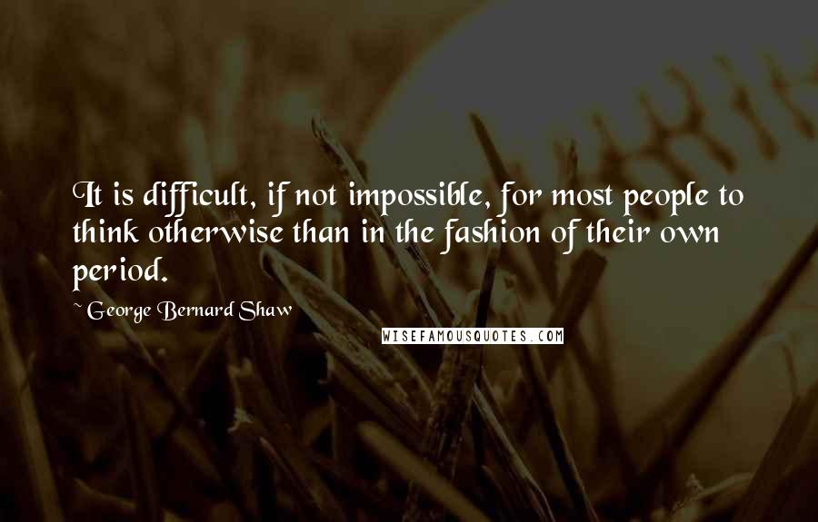 George Bernard Shaw Quotes: It is difficult, if not impossible, for most people to think otherwise than in the fashion of their own period.