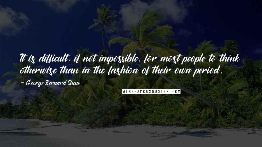 George Bernard Shaw Quotes: It is difficult, if not impossible, for most people to think otherwise than in the fashion of their own period.