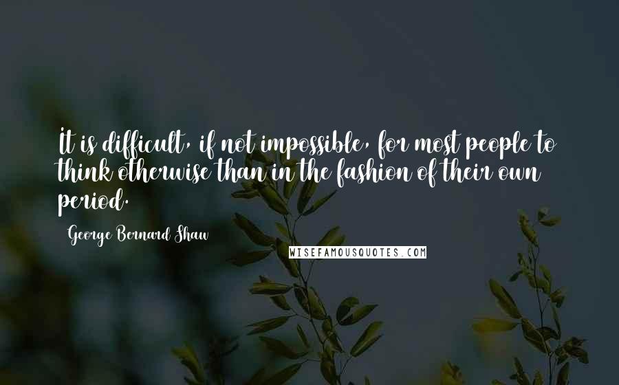 George Bernard Shaw Quotes: It is difficult, if not impossible, for most people to think otherwise than in the fashion of their own period.