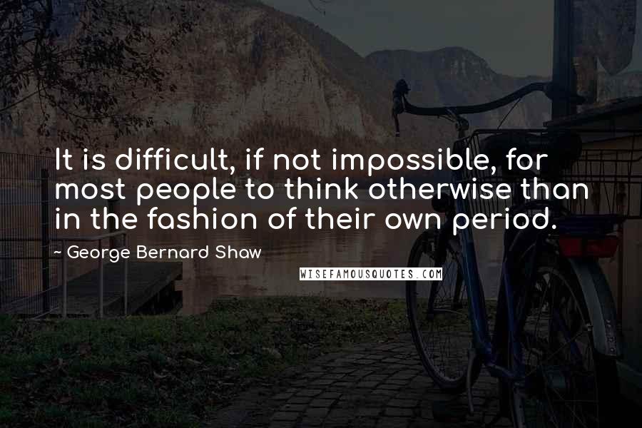 George Bernard Shaw Quotes: It is difficult, if not impossible, for most people to think otherwise than in the fashion of their own period.