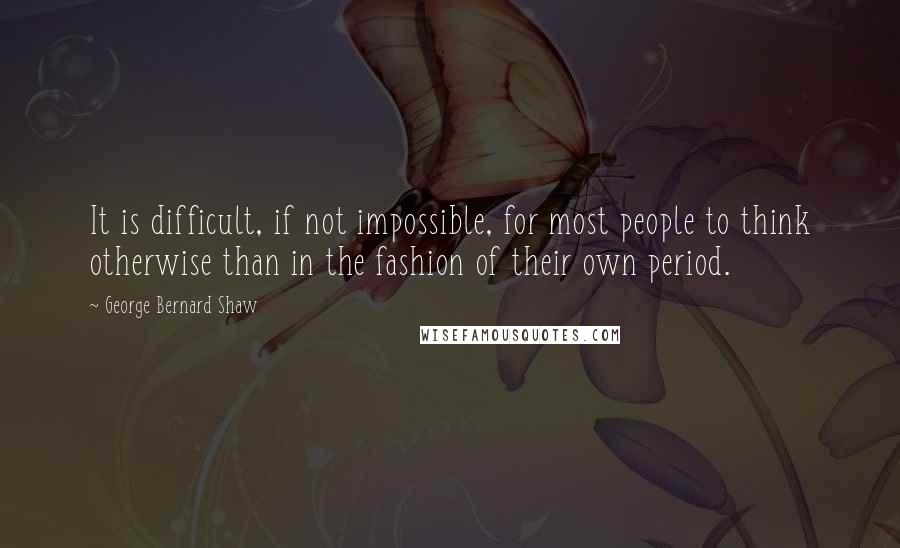 George Bernard Shaw Quotes: It is difficult, if not impossible, for most people to think otherwise than in the fashion of their own period.