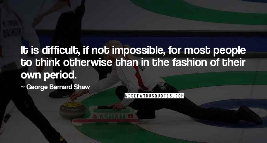 George Bernard Shaw Quotes: It is difficult, if not impossible, for most people to think otherwise than in the fashion of their own period.