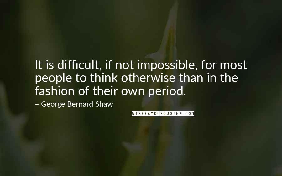 George Bernard Shaw Quotes: It is difficult, if not impossible, for most people to think otherwise than in the fashion of their own period.