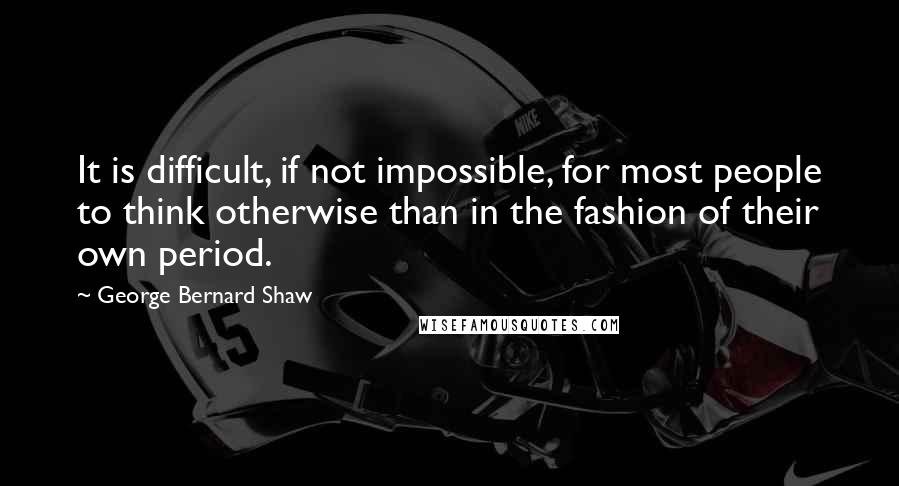 George Bernard Shaw Quotes: It is difficult, if not impossible, for most people to think otherwise than in the fashion of their own period.