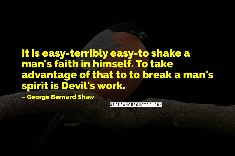 George Bernard Shaw Quotes: It is easy-terribly easy-to shake a man's faith in himself. To take advantage of that to to break a man's spirit is Devil's work.