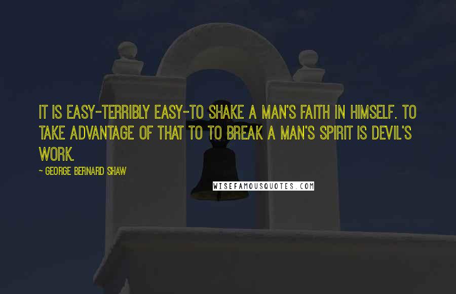 George Bernard Shaw Quotes: It is easy-terribly easy-to shake a man's faith in himself. To take advantage of that to to break a man's spirit is Devil's work.