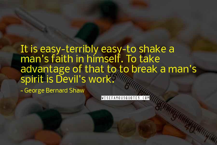 George Bernard Shaw Quotes: It is easy-terribly easy-to shake a man's faith in himself. To take advantage of that to to break a man's spirit is Devil's work.