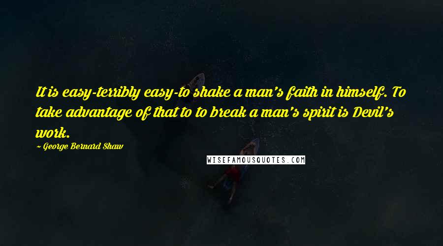 George Bernard Shaw Quotes: It is easy-terribly easy-to shake a man's faith in himself. To take advantage of that to to break a man's spirit is Devil's work.
