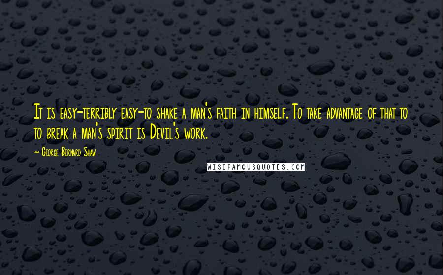 George Bernard Shaw Quotes: It is easy-terribly easy-to shake a man's faith in himself. To take advantage of that to to break a man's spirit is Devil's work.