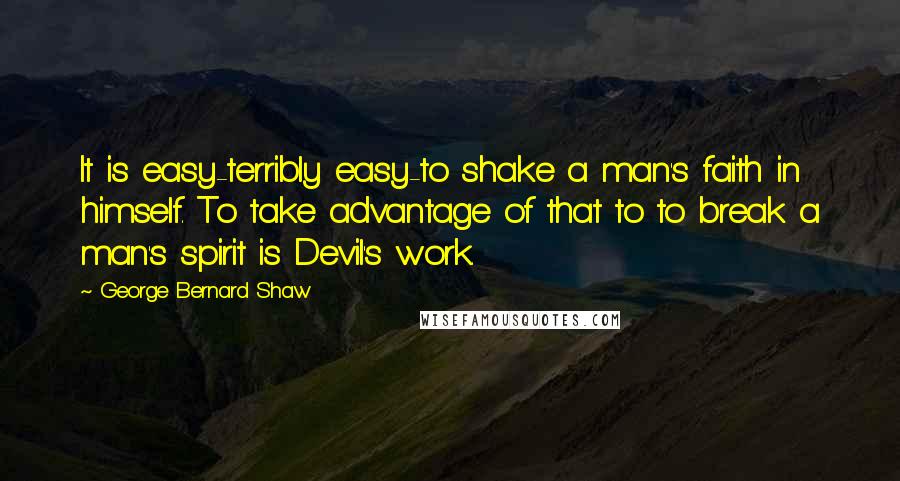 George Bernard Shaw Quotes: It is easy-terribly easy-to shake a man's faith in himself. To take advantage of that to to break a man's spirit is Devil's work.