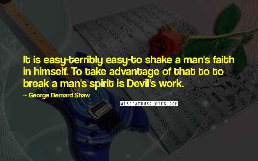 George Bernard Shaw Quotes: It is easy-terribly easy-to shake a man's faith in himself. To take advantage of that to to break a man's spirit is Devil's work.