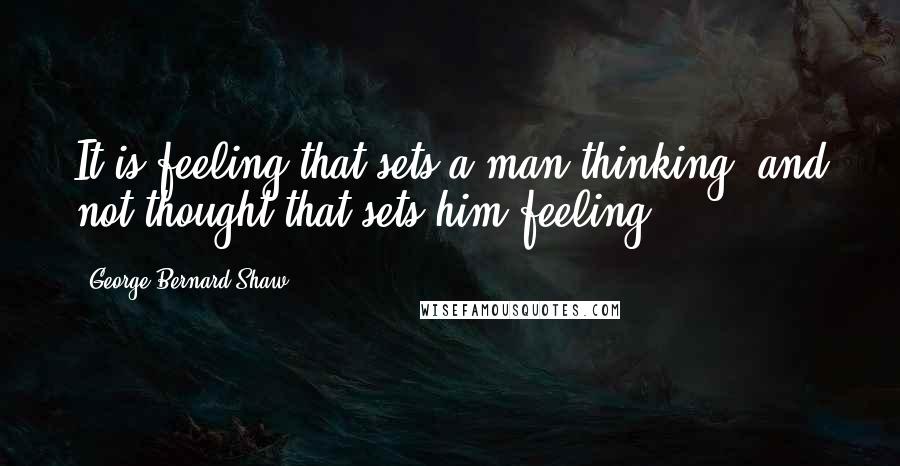 George Bernard Shaw Quotes: It is feeling that sets a man thinking, and not thought that sets him feeling.