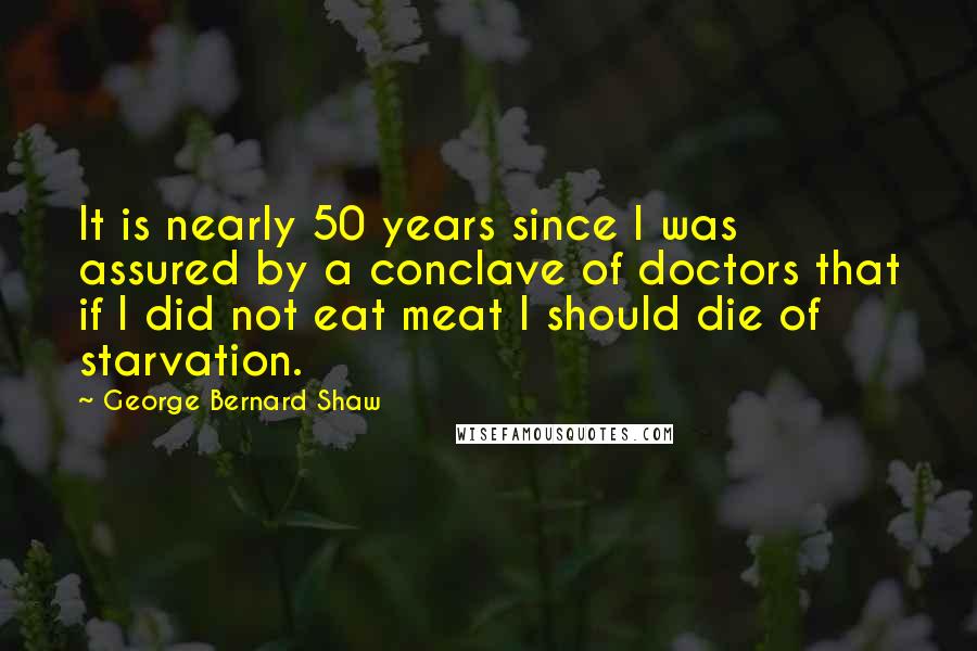 George Bernard Shaw Quotes: It is nearly 50 years since I was assured by a conclave of doctors that if I did not eat meat I should die of starvation.