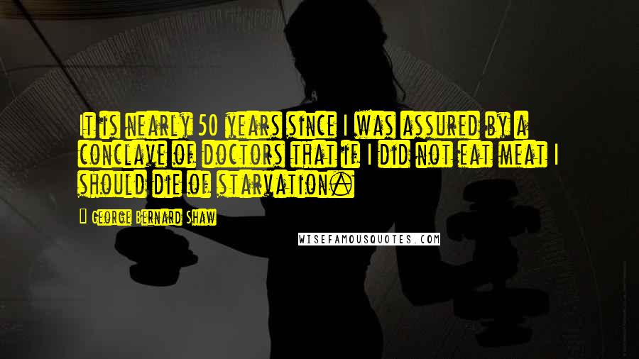 George Bernard Shaw Quotes: It is nearly 50 years since I was assured by a conclave of doctors that if I did not eat meat I should die of starvation.